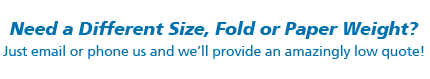 Need a Different Size, Fold or Paper Weight. Just email or phone and we’ll provide an amazingly low quote!